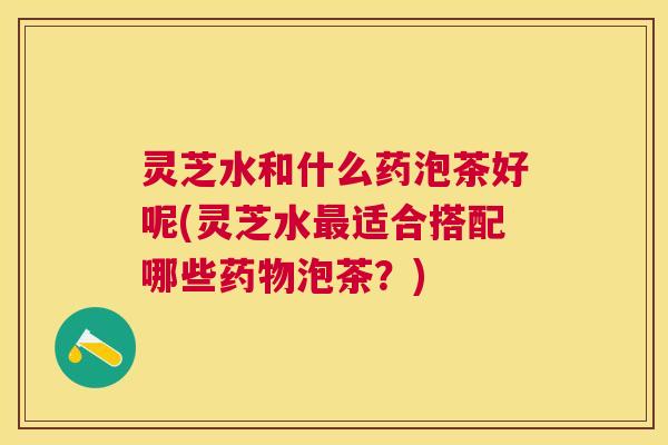 灵芝水和什么药泡茶好呢(灵芝水适合搭配哪些泡茶？)