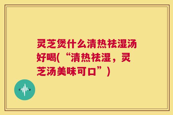 灵芝煲什么清热祛湿汤好喝(“清热祛湿,灵芝汤美味可口”) 灵芝煲什么清热祛湿汤好喝(“清热祛湿,灵芝汤美味可口”)