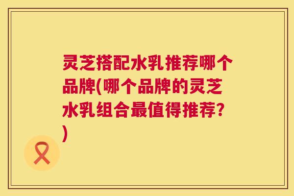 灵芝搭配水乳推荐哪个品牌(哪个品牌的灵芝水乳组合值得推荐？)