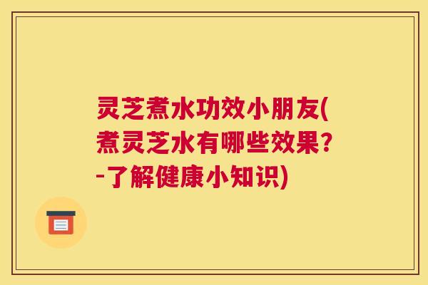 灵芝煮水功效小朋友(煮灵芝水有哪些效果？-了解健康小知识)