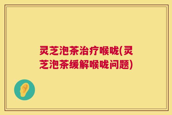 灵芝泡茶治疗喉咙(灵芝泡茶缓解喉咙问题)