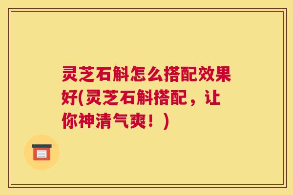 灵芝石斛怎么搭配效果好(灵芝石斛搭配，让你神清气爽！)