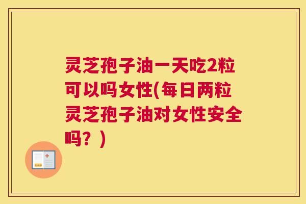 灵芝孢子油一天吃2粒可以吗女性(每日两粒灵芝孢子油对女性安全吗？)