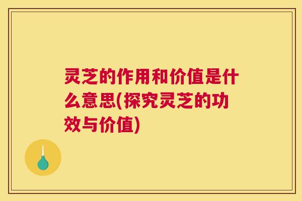 灵芝的作用和价值是什么意思(探究灵芝的功效与价值)