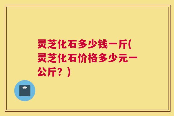 灵芝化石多少钱一斤(灵芝化石价格多少元一公斤？)