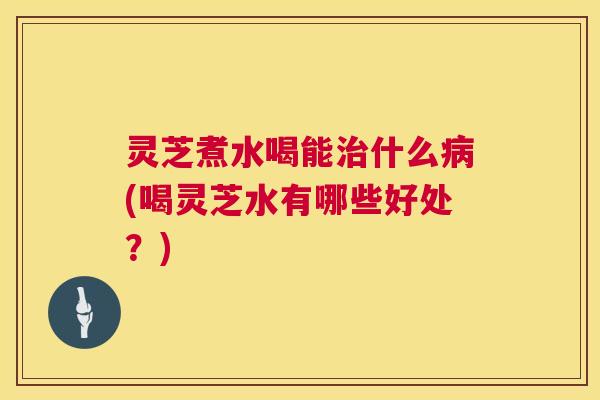 灵芝煮水喝能治什么病(喝灵芝水有哪些好处？)