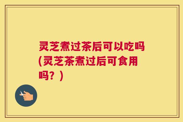 灵芝煮过茶后可以吃吗(灵芝茶煮过后可食用吗？)