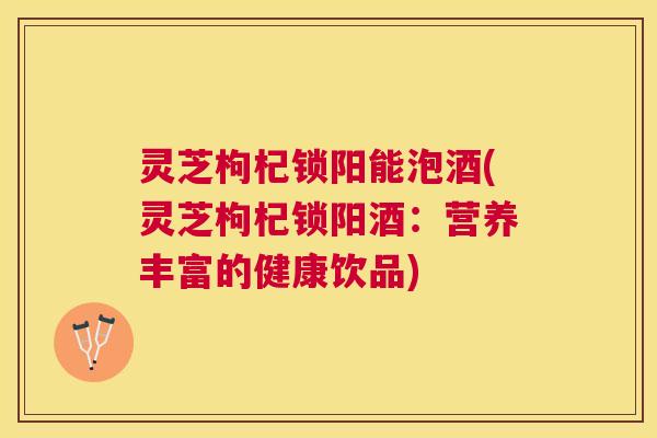 灵芝枸杞锁阳能泡酒(灵芝枸杞锁阳酒：营养丰富的健康饮品)