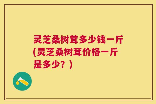 灵芝桑树茸多少钱一斤(灵芝桑树茸价格一斤是多少？)