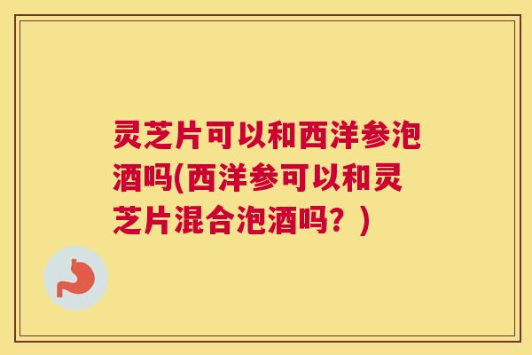 灵芝片可以和西洋参泡酒吗(西洋参可以和灵芝片混合泡酒吗？)