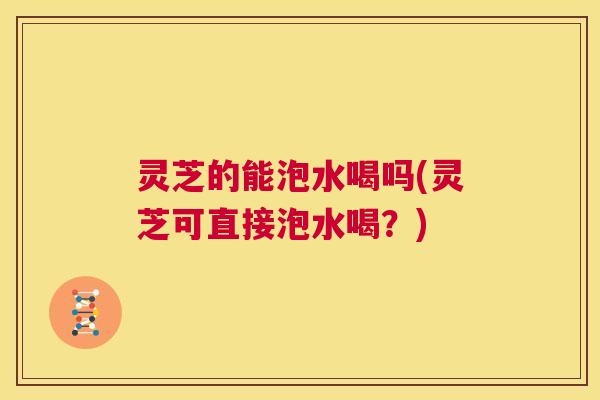 灵芝的能泡水喝吗(灵芝可直接泡水喝？)