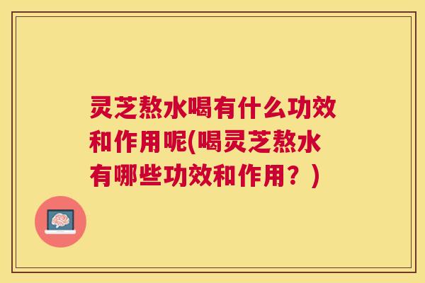 灵芝熬水喝有什么功效和作用呢(喝灵芝熬水有哪些功效和作用？)