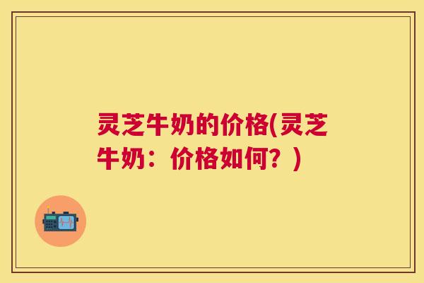 灵芝牛奶的价格(灵芝牛奶：价格如何？)