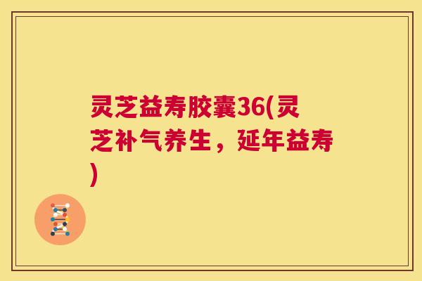 灵芝益寿胶囊36(灵芝养生，延年益寿)