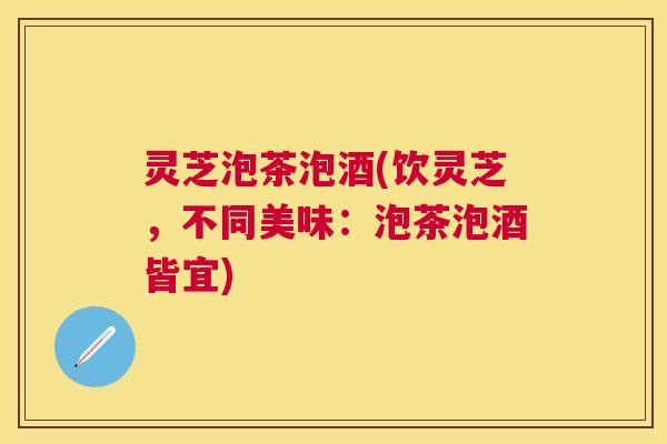 灵芝泡茶泡酒(饮灵芝，不同美味：泡茶泡酒皆宜)