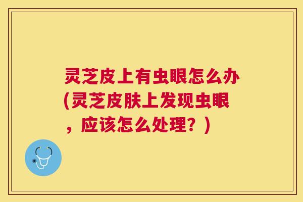 灵芝皮上有虫眼怎么办(灵芝上发现虫眼，应该怎么处理？)