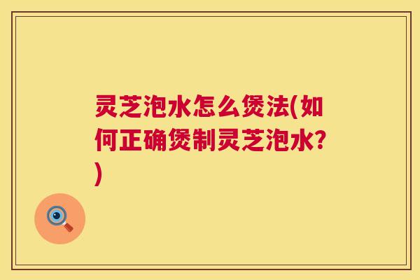 灵芝泡水怎么煲法(如何正确煲制灵芝泡水？)