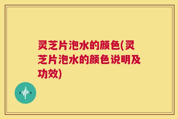 灵芝片泡水的颜色(灵芝片泡水的颜色说明及功效)