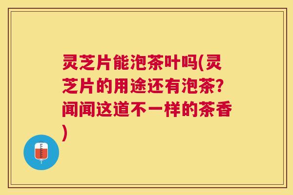 灵芝片能泡茶叶吗(灵芝片的用途还有泡茶？闻闻这道不一样的茶香)