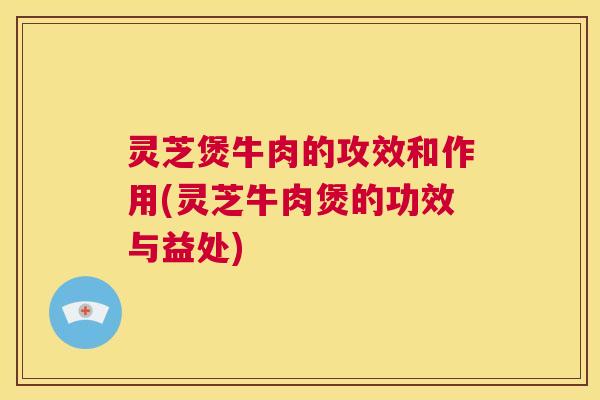 灵芝煲牛肉的攻效和作用(灵芝牛肉煲的功效与益处)