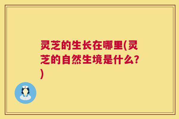 灵芝的生长在哪里(灵芝的自然生境是什么？)