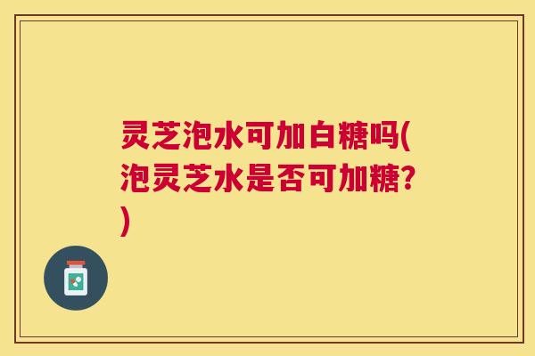 灵芝泡水可加白糖吗(泡灵芝水是否可加糖？)