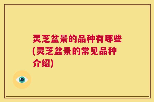 灵芝盆景的品种有哪些(灵芝盆景的常见品种介绍)