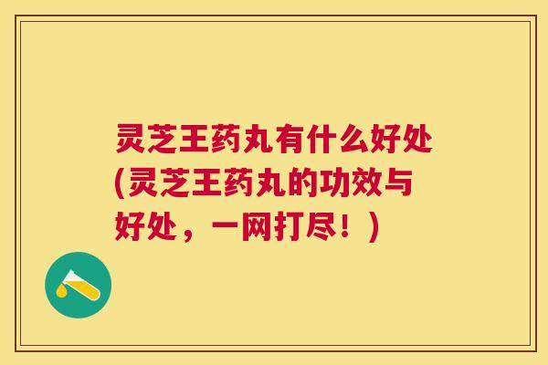 灵芝王药丸有什么好处(灵芝王药丸的功效与好处，一网打尽！)