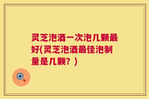 灵芝泡酒一次泡几颗好(灵芝泡酒佳泡制量是几颗？)