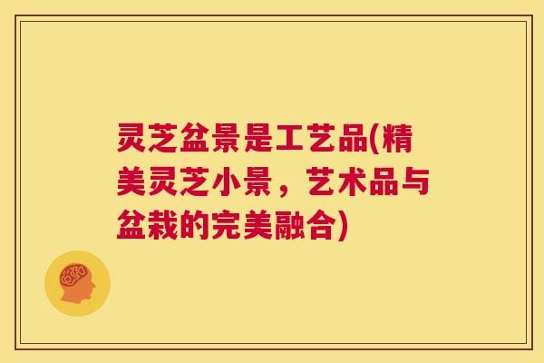 灵芝盆景是工艺品(精美灵芝小景，艺术品与盆栽的完美融合)