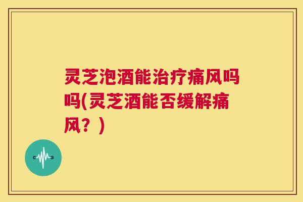 灵芝泡酒能痛风吗吗(灵芝酒能否缓解痛风？)