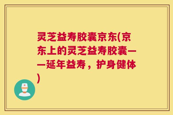 灵芝益寿胶囊京东(京东上的灵芝益寿胶囊——延年益寿，护身健体)