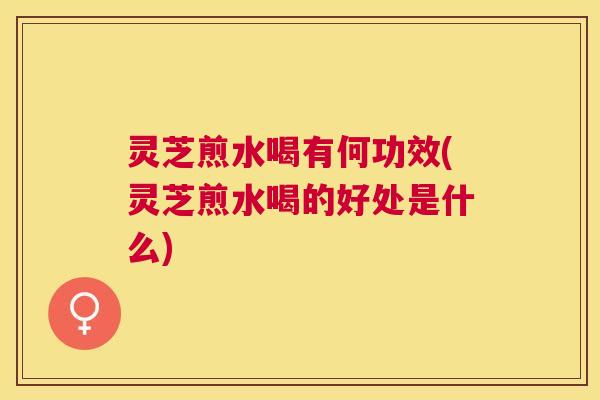 灵芝煎水喝有何功效(灵芝煎水喝的好处是什么)