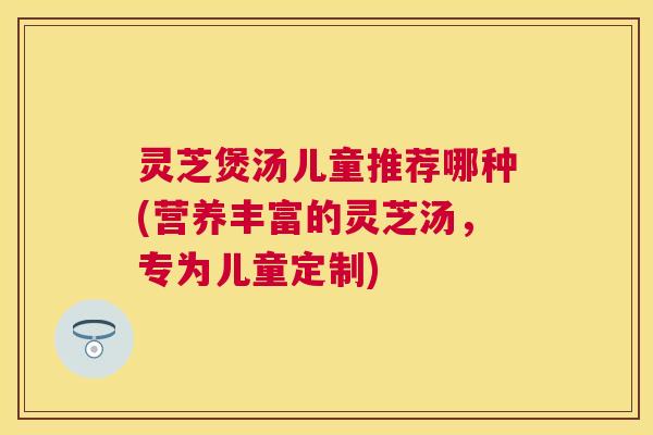 灵芝煲汤儿童推荐哪种(营养丰富的灵芝汤，专为儿童定制)