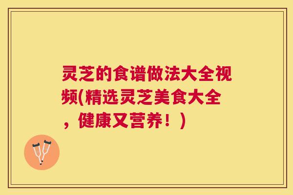 灵芝的食谱做法大全视频(精选灵芝美食大全，健康又营养！)