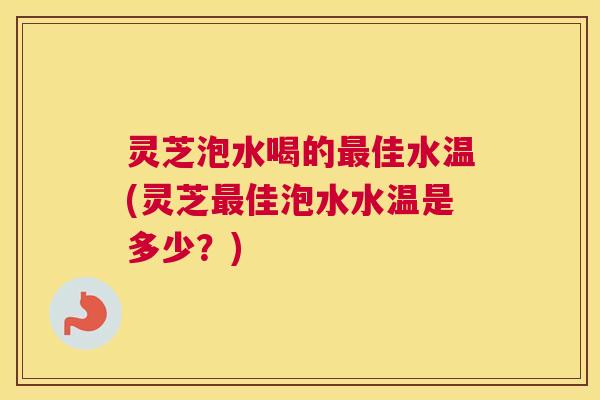 灵芝泡水喝的佳水温(灵芝佳泡水水温是多少？)
