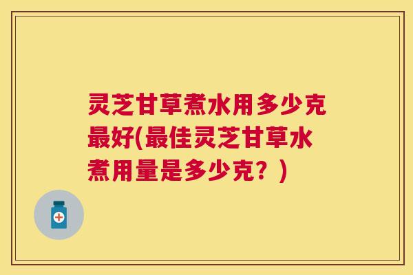 灵芝甘草煮水用多少克好(佳灵芝甘草水煮用量是多少克？)