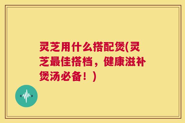 灵芝用什么搭配煲(灵芝佳搭档，健康滋补煲汤必备！)