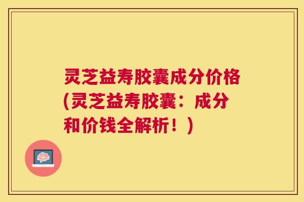 灵芝益寿胶囊成分价格(灵芝益寿胶囊：成分和价钱全解析！)