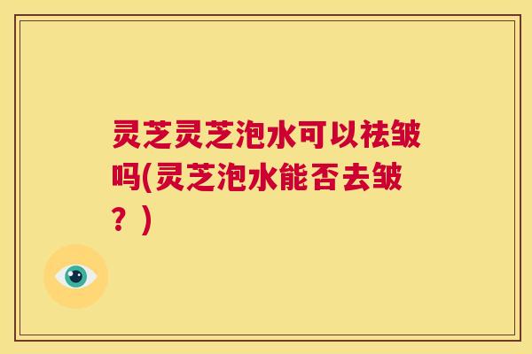 灵芝灵芝泡水可以祛皱吗(灵芝泡水能否去皱？)
