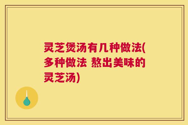 灵芝煲汤有几种做法(多种做法 熬出美味的灵芝汤)