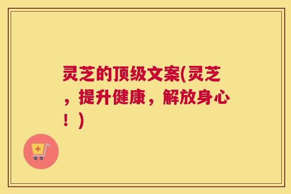 灵芝的顶级文案(灵芝，提升健康，解放身心！)