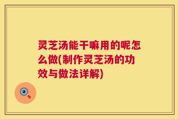 灵芝汤能干嘛用的呢怎么做(制作灵芝汤的功效与做法详解)