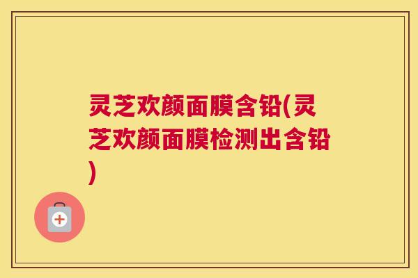 灵芝欢颜面膜含铅(灵芝欢颜面膜检测出含铅)