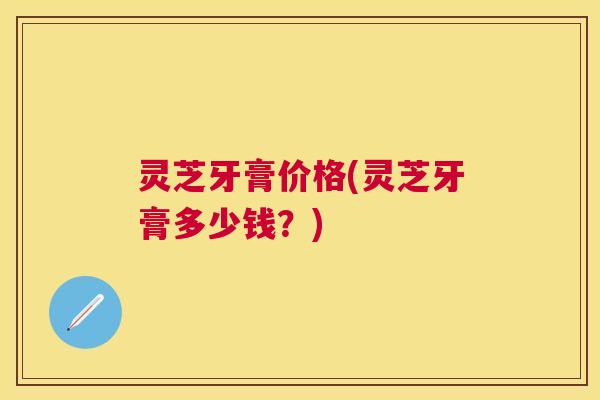灵芝牙膏价格(灵芝牙膏多少钱？)