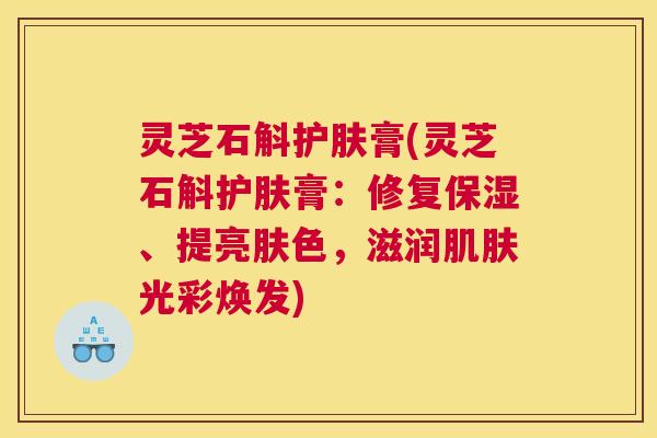 灵芝石斛护肤膏(灵芝石斛护肤膏：修复保湿、提亮肤色，滋润光彩焕发)