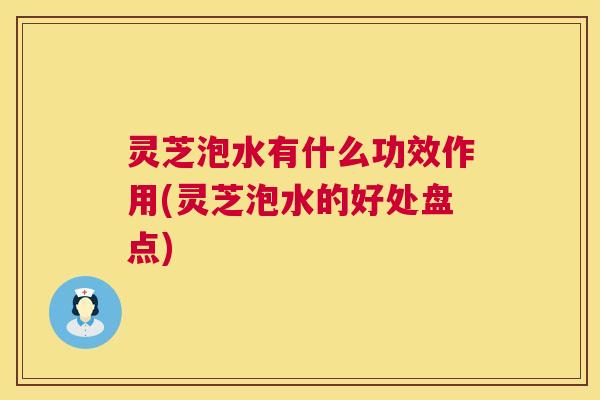 灵芝泡水有什么功效作用(灵芝泡水的好处盘点)