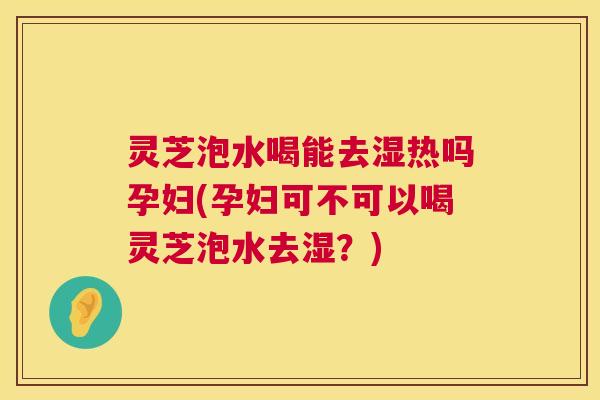 灵芝泡水喝能去湿热吗孕妇(孕妇可不可以喝灵芝泡水去湿？)
