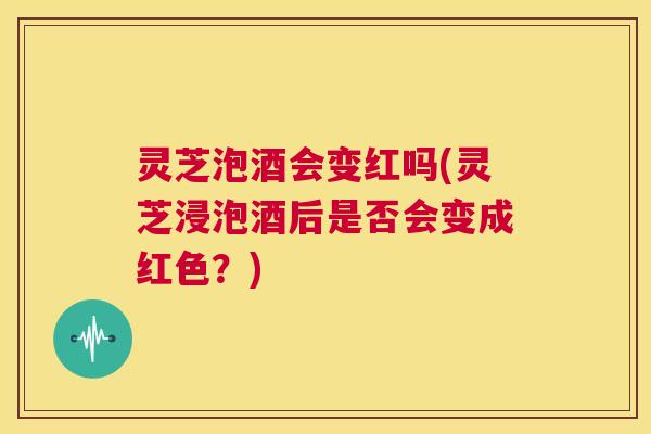 灵芝泡酒会变红吗(灵芝浸泡酒后是否会变成红色？)