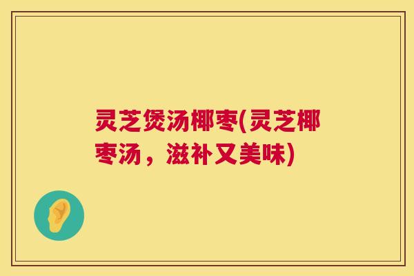 灵芝煲汤椰枣(灵芝椰枣汤,滋补又美味) 灵芝煲汤椰枣(灵芝椰枣汤,滋补又美味)